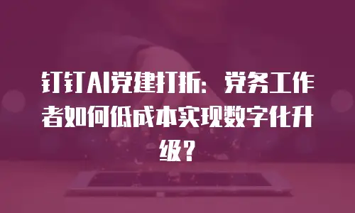 钉钉AI党建打折：党务工作者如何低成本实现数字化升级？