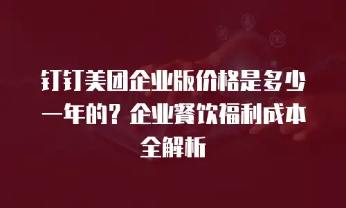 钉钉美团企业版价格是多少一年的？企业餐饮福利成本全解析