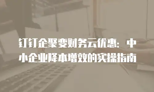 钉钉企聚变财务云优惠：中小企业降本增效的实操指南