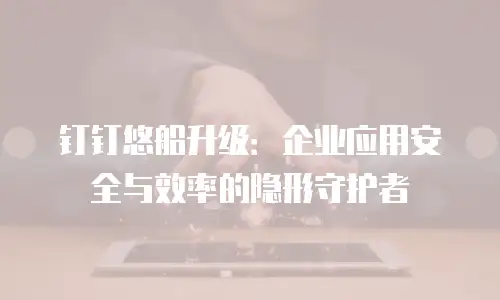 钉钉悠船升级：企业应用安全与效率的隐形守护者