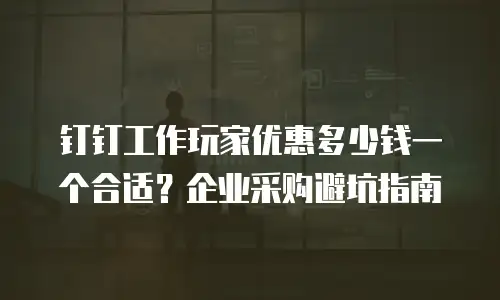 钉钉工作玩家优惠多少钱一个合适？企业采购避坑指南