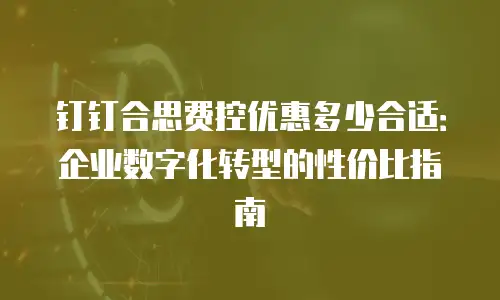 钉钉合思费控优惠多少合适：企业数字化转型的性价比指南
