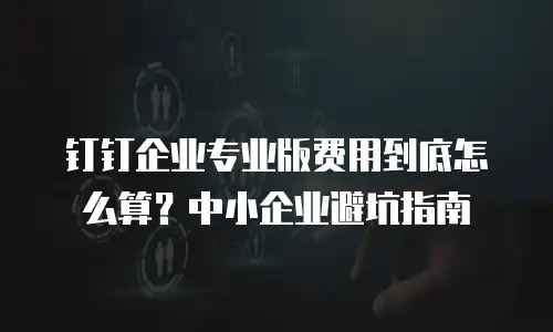 钉钉企业专业版费用到底怎么算？中小企业避坑指南