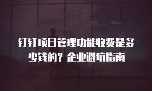 钉钉项目管理功能收费是多少钱的？企业避坑指南