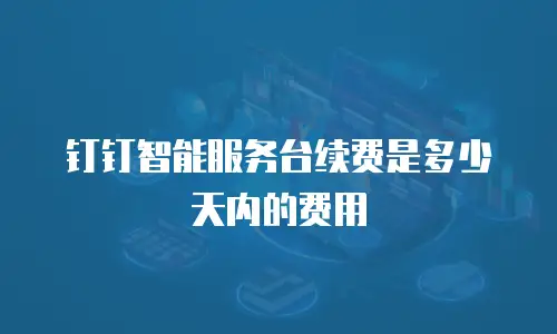 钉钉智能服务台续费是多少天内的费用