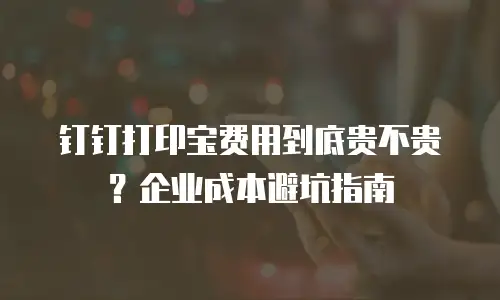 钉钉打印宝费用到底贵不贵？企业成本避坑指南