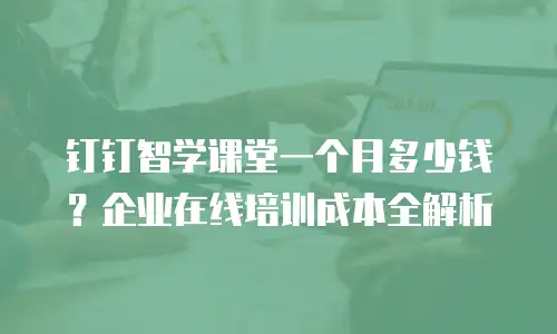 钉钉智学课堂一个月多少钱？企业在线培训成本全解析