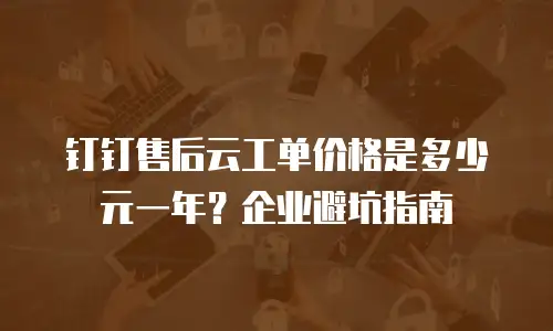 钉钉售后云工单价格是多少元一年？企业避坑指南