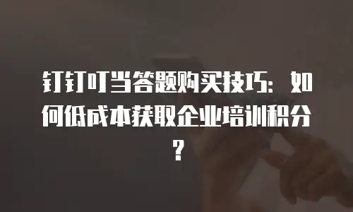 钉钉叮当答题购买技巧：如何低成本获取企业培训积分？