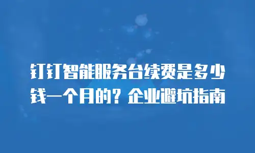 钉钉智能服务台续费是多少钱一个月的？企业避坑指南