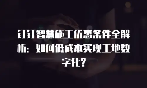 钉钉智慧施工优惠条件全解析：如何低成本实现工地数字化？