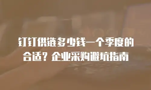 钉钉供链多少钱一个季度的合适？企业采购避坑指南
