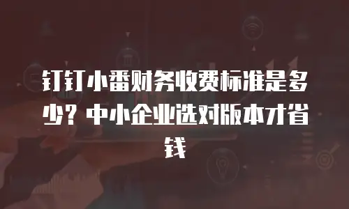 钉钉小番财务收费标准是多少？中小企业选对版本才省钱