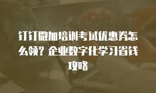 钉钉微加培训考试优惠券怎么领？企业数字化学习省钱攻略