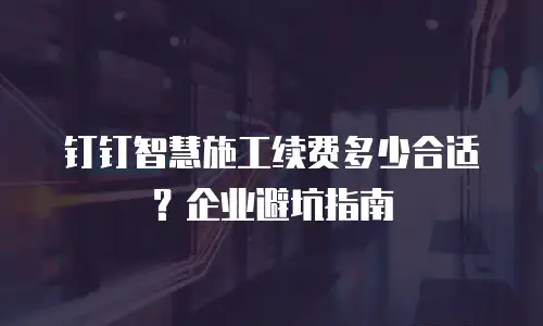 钉钉智慧施工续费多少合适？企业避坑指南