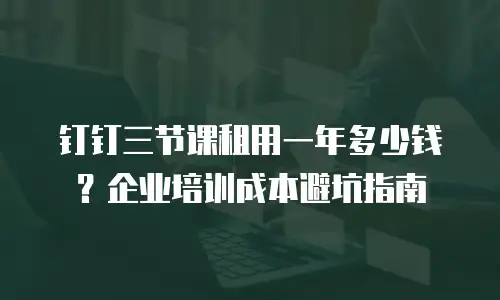 钉钉三节课租用一年多少钱？企业培训成本避坑指南