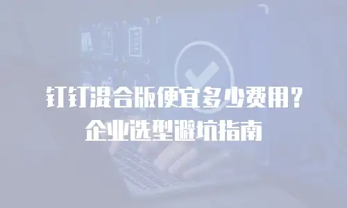 钉钉混合版便宜多少费用？企业选型避坑指南