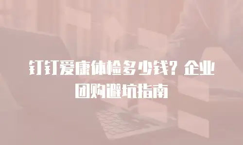 钉钉爱康体检多少钱？企业团购避坑指南