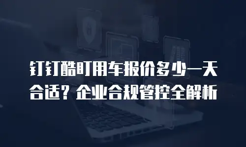 钉钉酷盯用车报价多少一天合适？企业合规管控全解析