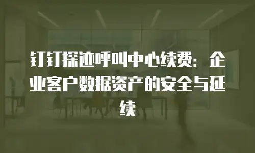 钉钉探迹呼叫中心续费：企业客户数据资产的安全与延续