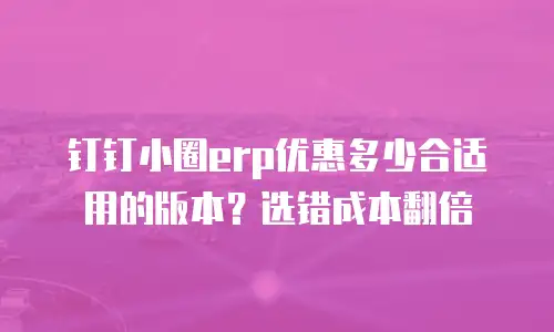 钉钉小圈erp优惠多少合适用的版本？选错成本翻倍
