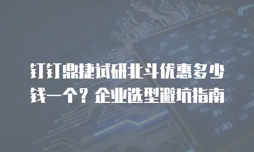 钉钉鼎捷试研北斗优惠多少钱一个？企业选型避坑指南