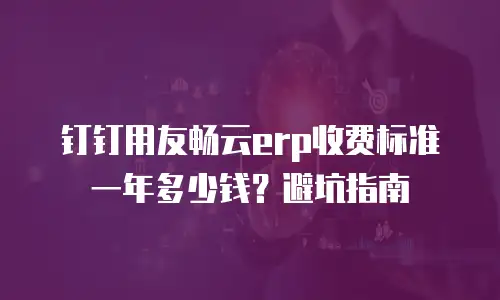 钉钉用友畅云erp收费标准一年多少钱？避坑指南