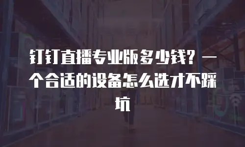 钉钉直播专业版多少钱？一个合适的设备怎么选才不踩坑