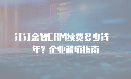 钉钉金智CRM续费多少钱一年？企业避坑指南