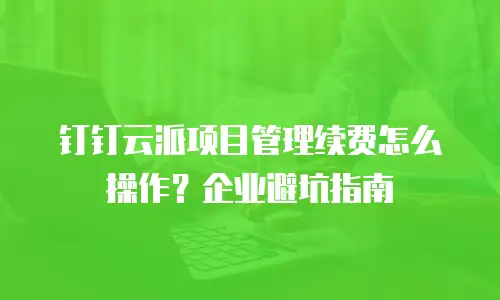 钉钉云派项目管理续费怎么操作？企业避坑指南