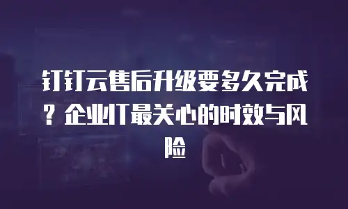 钉钉云售后升级要多久完成？企业IT最关心的时效与风险