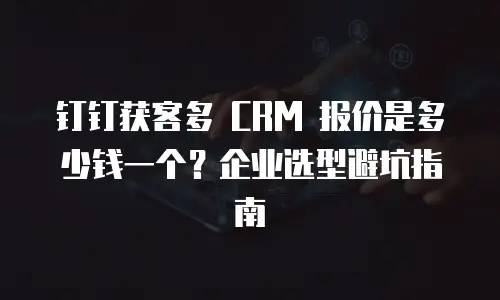 钉钉获客多 CRM 报价是多少钱一个？企业选型避坑指南
