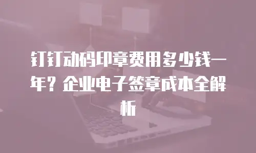 钉钉动码印章费用多少钱一年？企业电子签章成本全解析