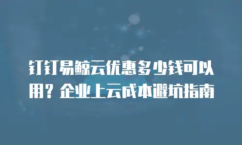 钉钉易鲸云优惠多少钱可以用？企业上云成本避坑指南
