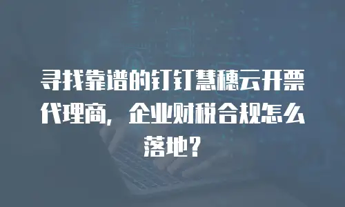 寻找靠谱的钉钉慧穗云开票代理商，企业财税合规怎么落地？