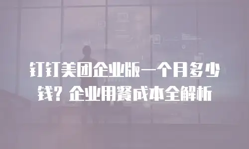 钉钉美团企业版一个月多少钱？企业用餐成本全解析