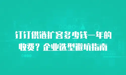 钉钉供链扩容多少钱一年的收费？企业选型避坑指南
