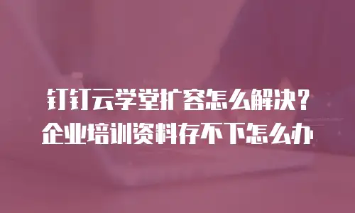 钉钉云学堂扩容怎么解决？企业培训资料存不下怎么办