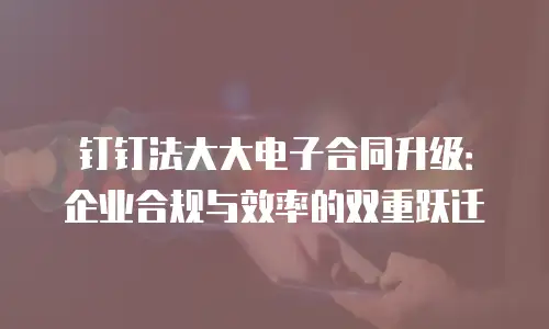 钉钉法大大电子合同升级：企业合规与效率的双重跃迁