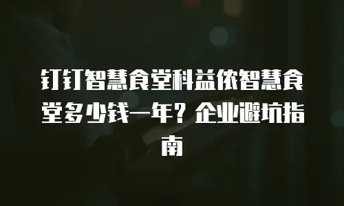 钉钉智慧食堂科益侬智慧食堂多少钱一年？企业避坑指南