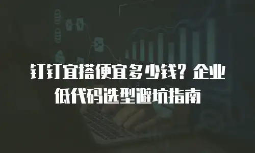 钉钉宜搭便宜多少钱？企业低代码选型避坑指南