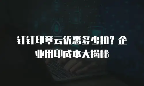 钉钉印章云优惠多少扣？企业用印成本大揭秘