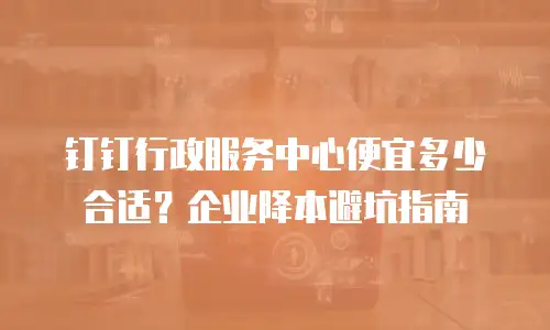 钉钉行政服务中心便宜多少合适？企业降本避坑指南