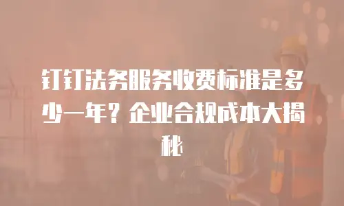 钉钉法务服务收费标准是多少一年？企业合规成本大揭秘