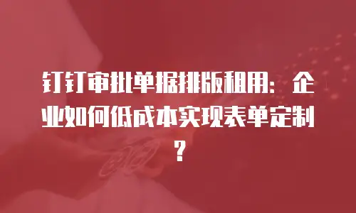 钉钉审批单据排版租用：企业如何低成本实现表单定制？