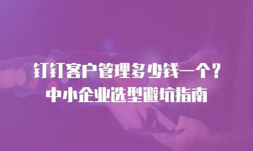 钉钉客户管理多少钱一个？中小企业选型避坑指南