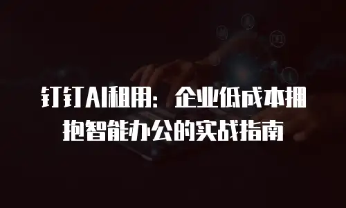 钉钉AI租用：企业低成本拥抱智能办公的实战指南
