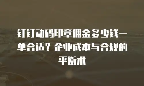 钉钉动码印章佣金多少钱一单合适？企业成本与合规的平衡术
