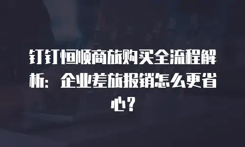 钉钉恒顺商旅购买全流程解析：企业差旅报销怎么更省心？