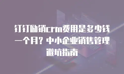 钉钉励销crm费用是多少钱一个月？中小企业销售管理避坑指南